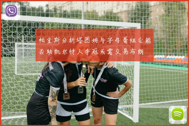 帕金斯分析塔图姆与字母哥组合能否助凯尔特人夺冠或需交易布朗