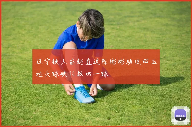 辽宁铁人奋起直追陈彬彬助攻田玉达头球破门扳回一球