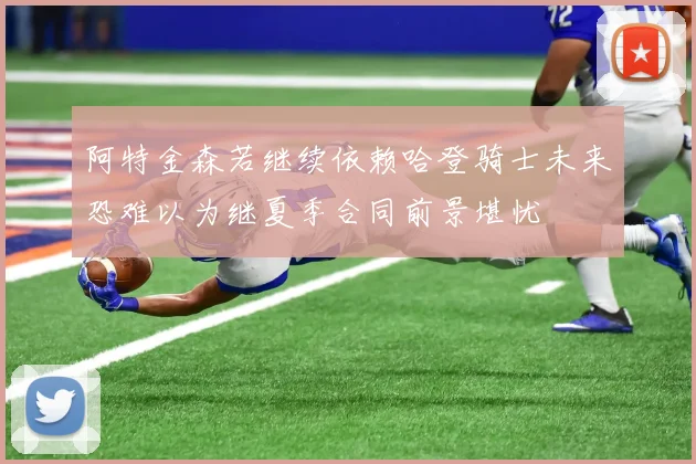 阿特金森若继续依赖哈登骑士未来恐难以为继夏季合同前景堪忧