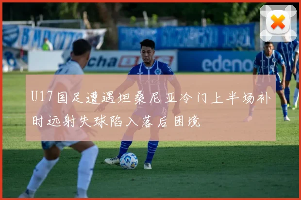 U17国足遭遇坦桑尼亚冷门上半场补时远射失球陷入落后困境