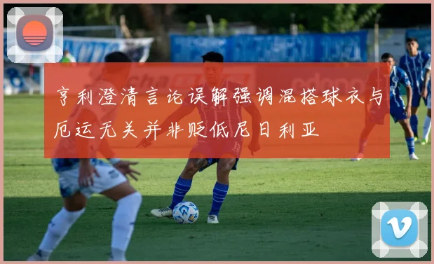 亨利澄清言论误解强调混搭球衣与厄运无关并非贬低尼日利亚