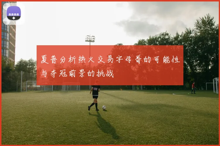 夏普分析热火交易字母哥的可能性与夺冠前景的挑战