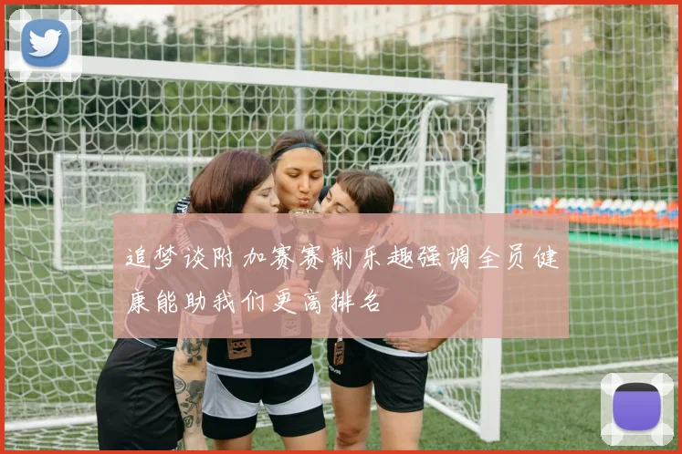 追梦谈附加赛赛制乐趣强调全员健康能助我们更高排名