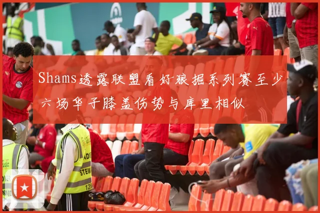 Shams透露联盟看好狼掘系列赛至少六场华子膝盖伤势与库里相似