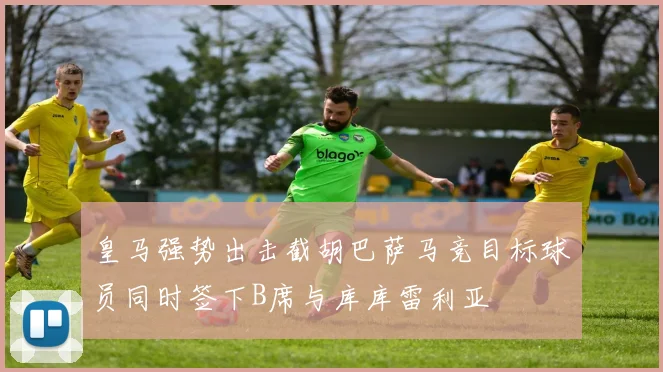皇马强势出击截胡巴萨马竞目标球员同时签下B席与库库雷利亚