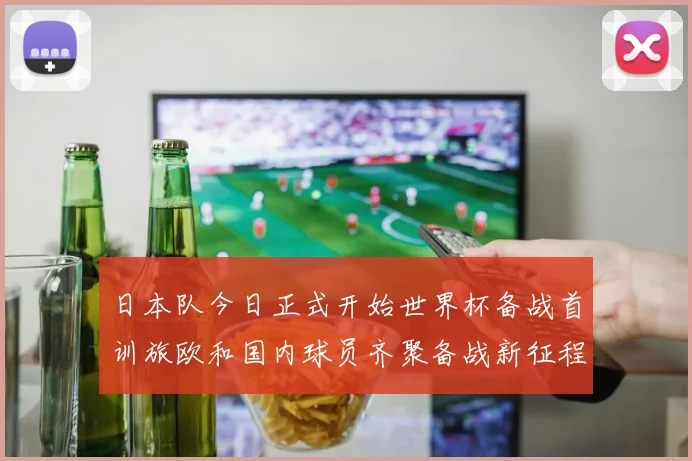 日本队今日正式开始世界杯备战首训旅欧和国内球员齐聚备战新征程