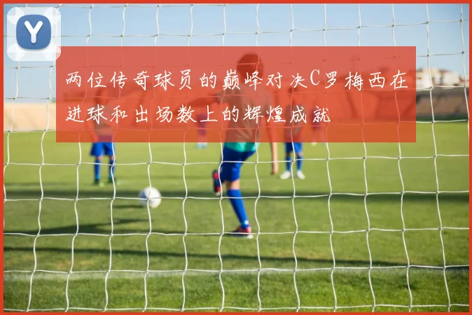 两位传奇球员的巅峰对决C罗梅西在进球和出场数上的辉煌成就