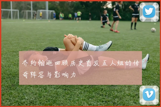 乔约翰逊回顾历史首发五人组的传奇阵容与影响力