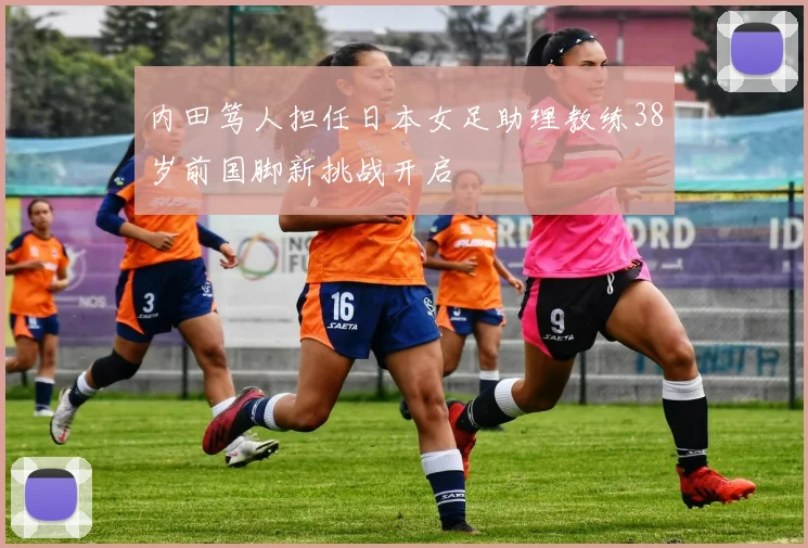 内田笃人担任日本女足助理教练38岁前国脚新挑战开启