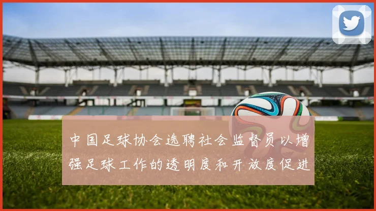 中国足球协会选聘社会监督员以增强足球工作的透明度和开放度促进足球事业发展