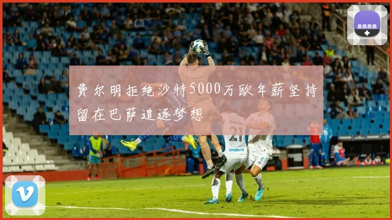 费尔明拒绝沙特5000万欧年薪坚持留在巴萨追逐梦想