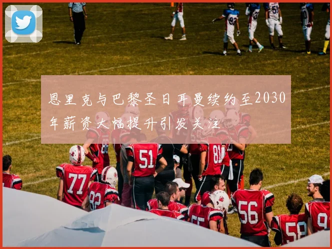 恩里克与巴黎圣日耳曼续约至2030年薪资大幅提升引发关注