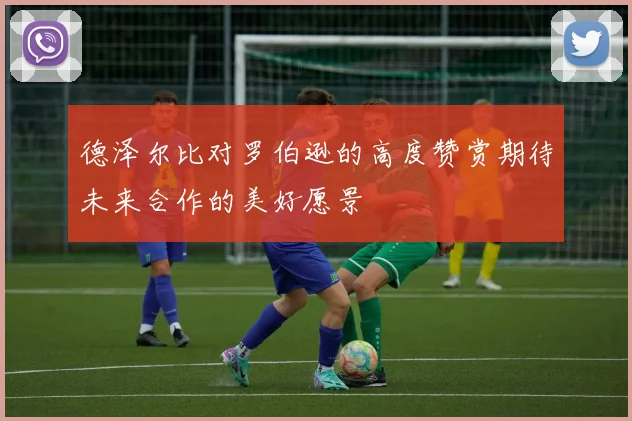 德泽尔比对罗伯逊的高度赞赏期待未来合作的美好愿景