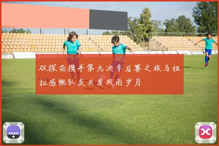 双探花携手第九次季后赛之旅马祖拉感慨队友共度风雨岁月