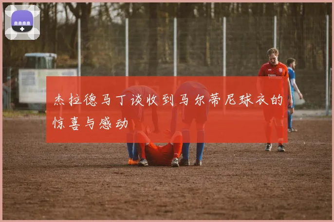 杰拉德马丁谈收到马尔蒂尼球衣的惊喜与感动