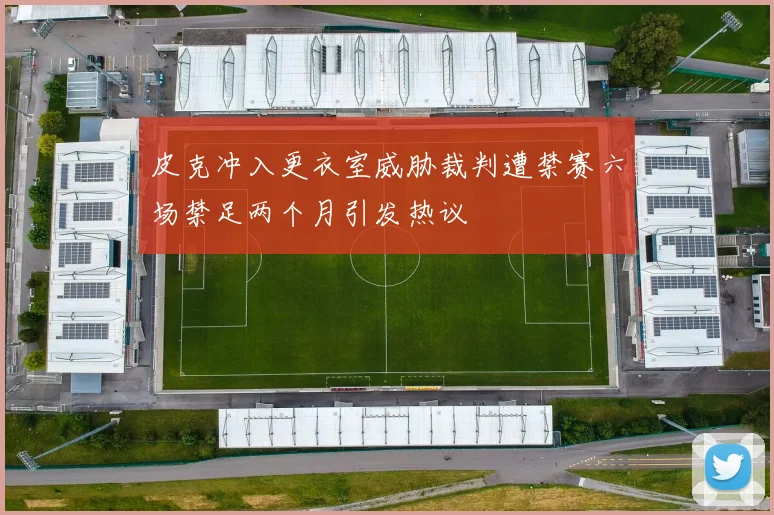 皮克冲入更衣室威胁裁判遭禁赛六场禁足两个月引发热议