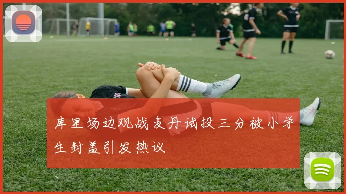 库里场边观战麦丹试投三分被小学生封盖引发热议
