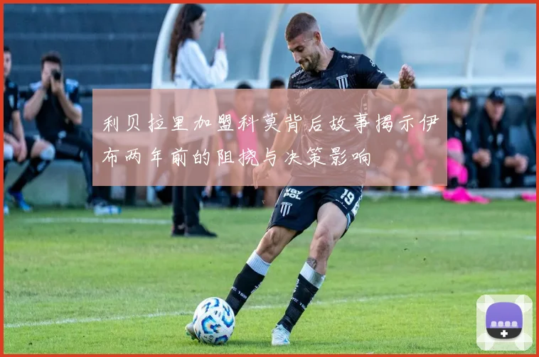 利贝拉里加盟科莫背后故事揭示伊布两年前的阻挠与决策影响