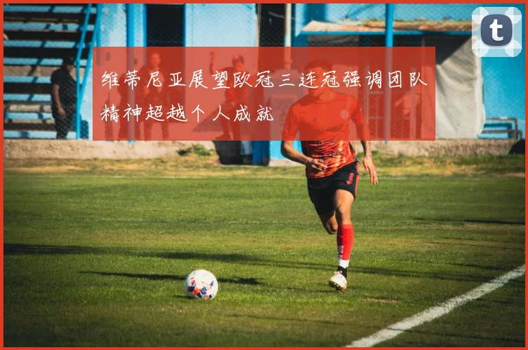 维蒂尼亚展望欧冠三连冠强调团队精神超越个人成就