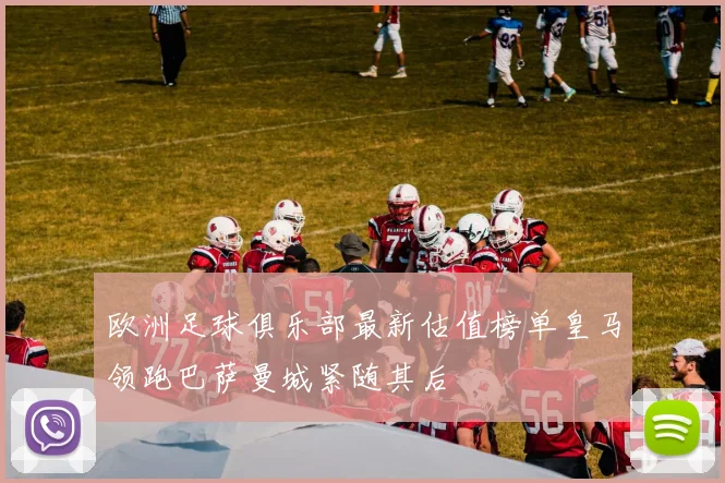 欧洲足球俱乐部最新估值榜单皇马领跑巴萨曼城紧随其后