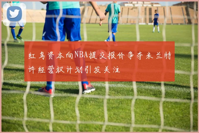 红鸟资本向NBA提交报价争夺米兰特许经营权计划引发关注