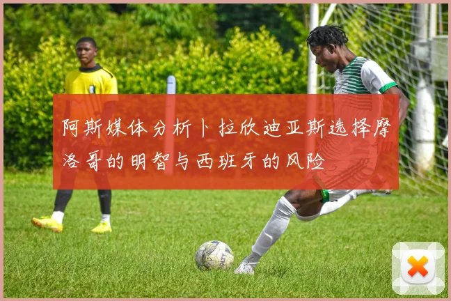 阿斯媒体分析卜拉欣迪亚斯选择摩洛哥的明智与西班牙的风险