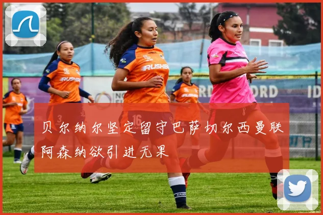 贝尔纳尔坚定留守巴萨切尔西曼联阿森纳欲引进无果