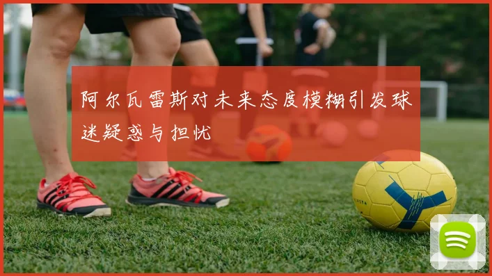 阿尔瓦雷斯对未来态度模糊引发球迷疑惑与担忧