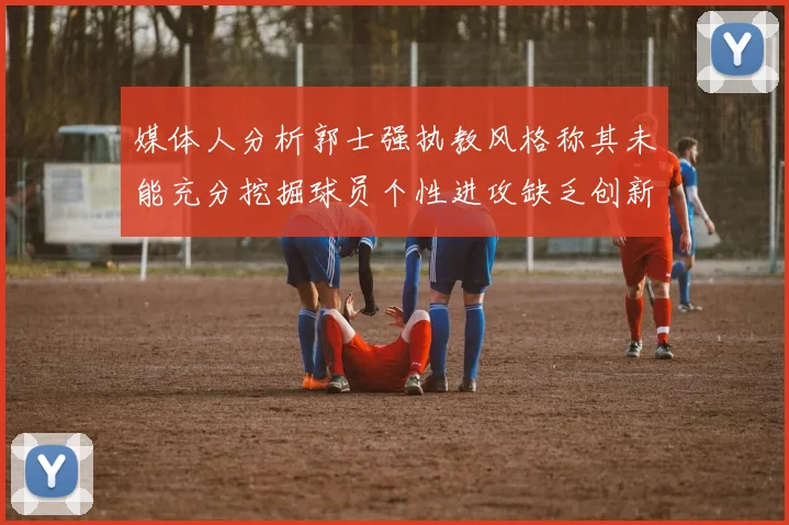 媒体人分析郭士强执教风格称其未能充分挖掘球员个性进攻缺乏创新性