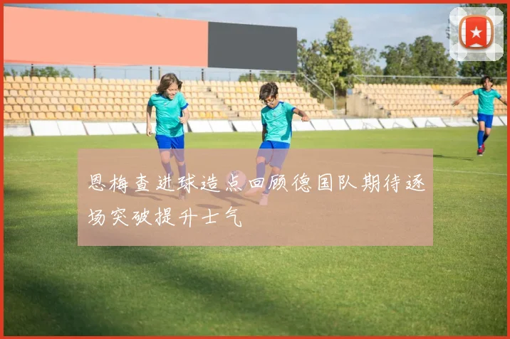 恩梅查进球造点回顾德国队期待逐场突破提升士气
