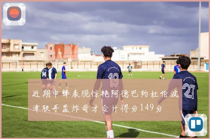 近期中锋表现惊艳阿德巴约杜伦波津联手轰炸奇才合计得分149分