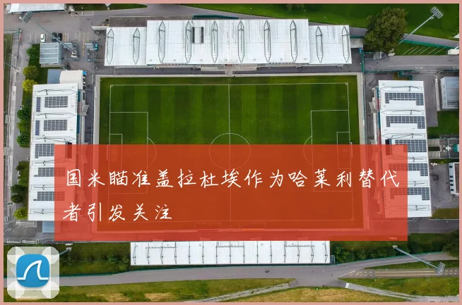 国米瞄准盖拉杜埃作为哈莱利替代者引发关注