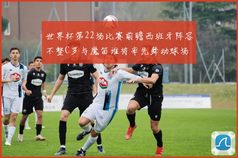世界杯第22场比赛前瞻西班牙阵容不整C罗与魔笛谁将率先舞动球场