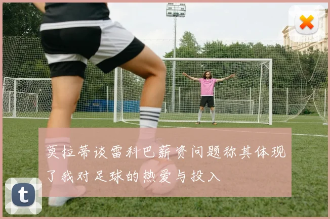 莫拉蒂谈雷科巴薪资问题称其体现了我对足球的热爱与投入