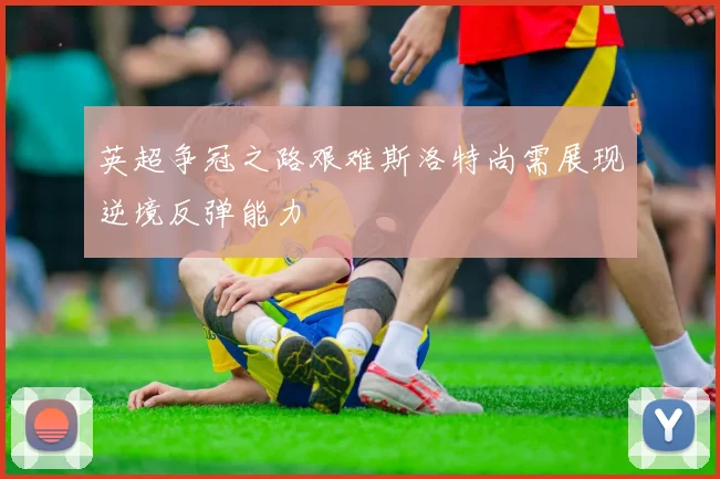 英超争冠之路艰难斯洛特尚需展现逆境反弹能力