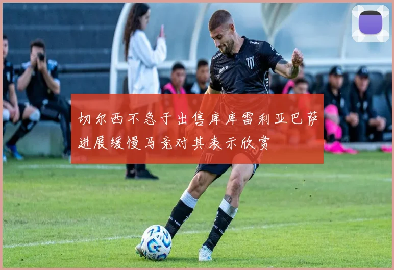 切尔西不急于出售库库雷利亚巴萨进展缓慢马竞对其表示欣赏