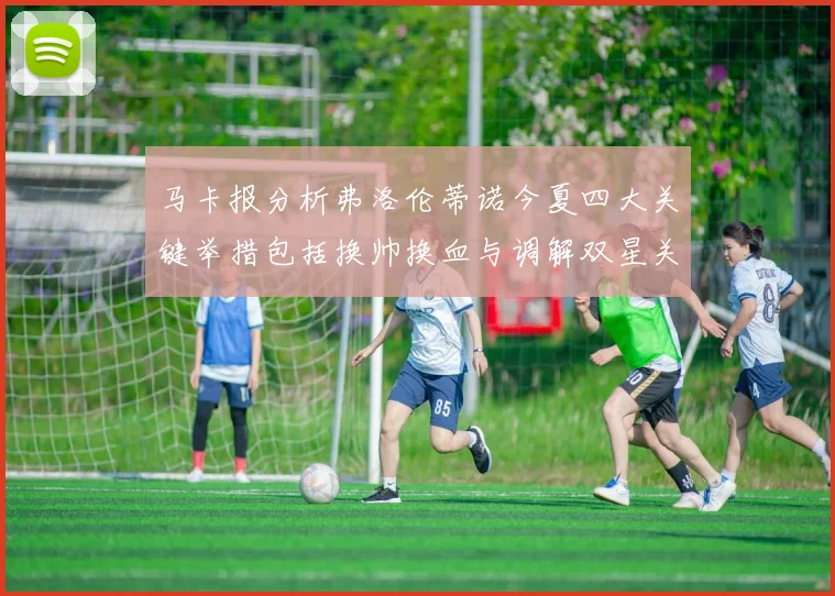 马卡报分析弗洛伦蒂诺今夏四大关键举措包括换帅换血与调解双星关系