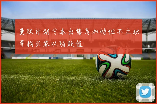 曼联计划亏本出售乌加特但不主动寻找买家以防贬值