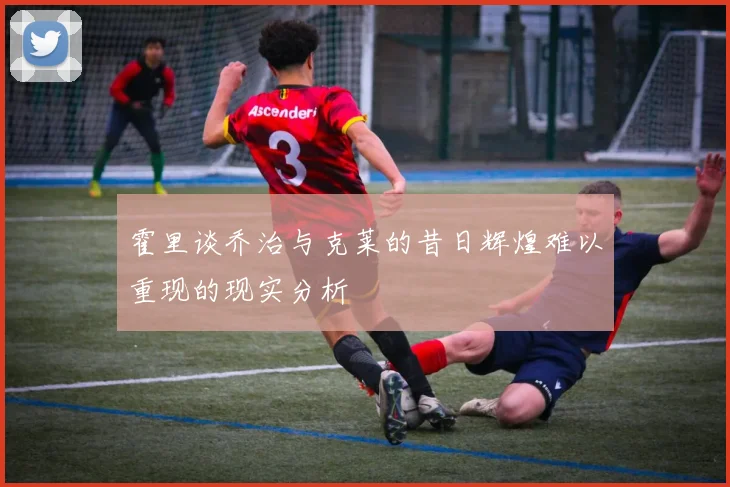 霍里谈乔治与克莱的昔日辉煌难以重现的现实分析