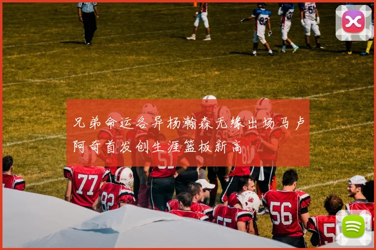 兄弟命运各异杨瀚森无缘出场马卢阿奇首发创生涯篮板新高