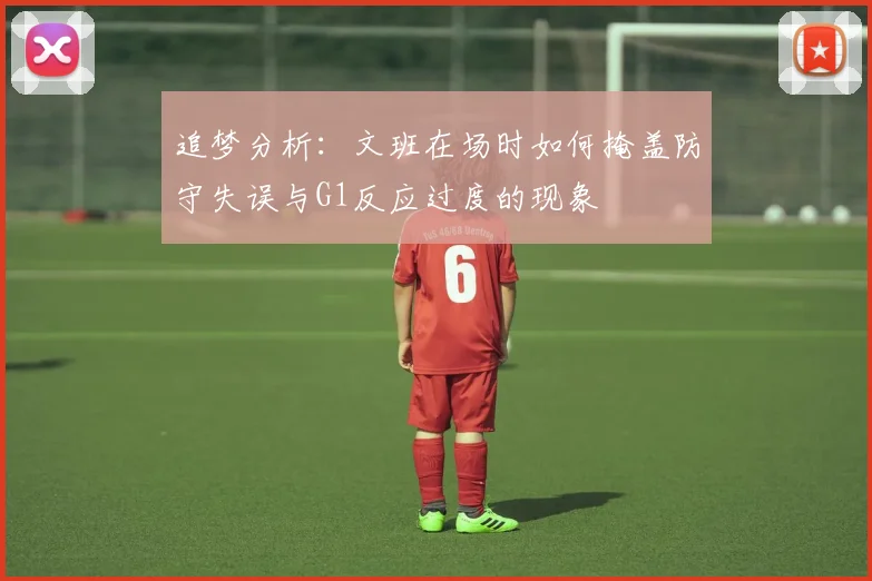 追梦分析：文班在场时如何掩盖防守失误与G1反应过度的现象