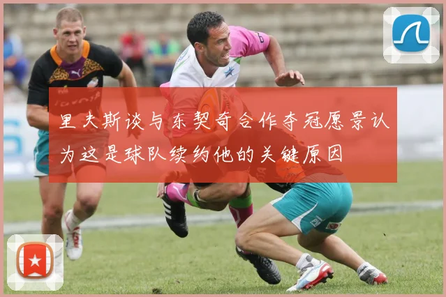 里夫斯谈与东契奇合作夺冠愿景认为这是球队续约他的关键原因