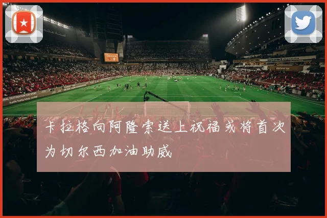 卡拉格向阿隆索送上祝福或将首次为切尔西加油助威