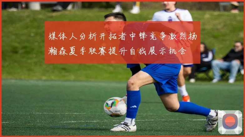 媒体人分析开拓者中锋竞争激烈杨瀚森夏季联赛提升自我展示机会