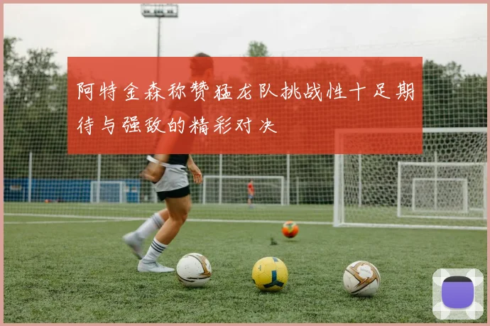 阿特金森称赞猛龙队挑战性十足期待与强敌的精彩对决