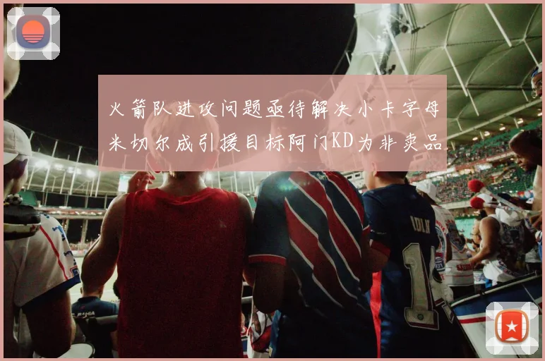 火箭队进攻问题亟待解决小卡字母米切尔成引援目标阿门KD为非卖品