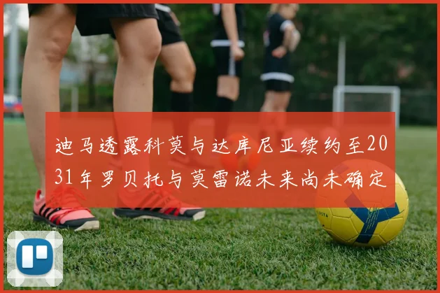 迪马透露科莫与达库尼亚续约至2031年罗贝托与莫雷诺未来尚未确定