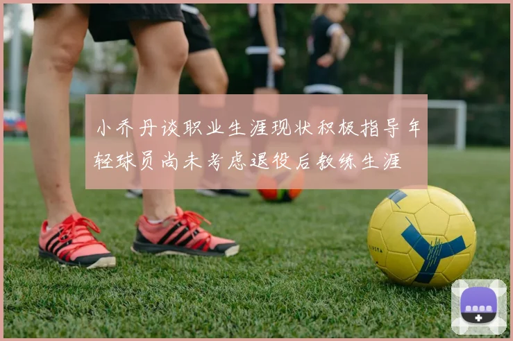 小乔丹谈职业生涯现状积极指导年轻球员尚未考虑退役后教练生涯