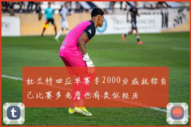 杜兰特回应单赛季2000分成就称自己比赛多老詹也有类似经历