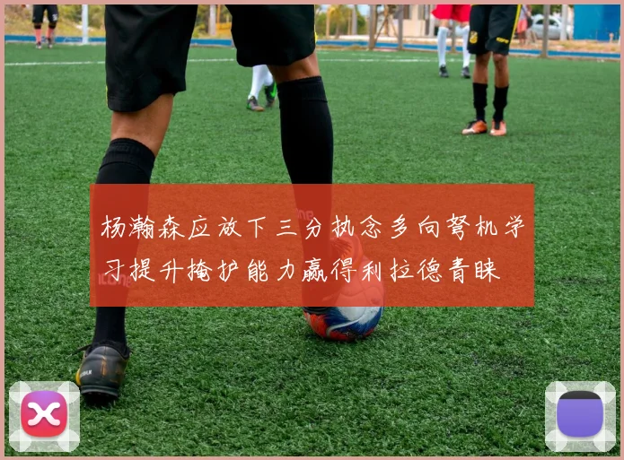 杨瀚森应放下三分执念多向弩机学习提升掩护能力赢得利拉德青睐